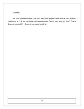 Exemplo:
Um título de valor nominal igual a R$ 800,00 foi resgatado dois anos e meio antes do
vencimento a 22% a.a. capitalizados trimestralmente. Qual o valor atua do título? Qual o
desconto concedido? ( desconto composto bancário)
30
 