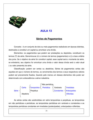 AULA 13
Séries de Pagamentos
Conceito: é um conjunto de dois ou mais pagamentos realizáveis em épocas distintas,
destinados a constituir um capital ou amortizar uma dívida.
Elementos: os pagamentos que podem ser prestações ou depósitos, constituem os
termos (T) da série. Denomina-se (n) o número de termos (pagamentos) e (i) a taxa unitária
dos juros. Se o objetivo da série for constituir capital, esse capital será o montante da série,
se entretanto, seu objetivo for amortizar uma dívida o valor dessa dívida será o valor atual
( ou valor presente) da série.
Classificação: podem ser certas ou aleatórias. Séries de pagamentos certas são
aquelas em que o número de termos, os vencimentos dos termos e seus respectivos valores
podem ser previamente fixados. Quando pelo menos um desses elementos não puder ser
determinado com antecedência a série é aleatória.
Não periódica
Certa Temporária Periódica Variáveis Imediatas
Série Perpétua Constantes Antecipadas
Aleatória Diferidas
As séries certas são subdivididas em série temporárias e perpétuas, as temporárias
em não periódicas e periódicas, as temporárias periódicas em variáveis e constantes e as
temporárias periódicas constantes em imediatas (postecipadas), antecipadas e diferidas.
31
 