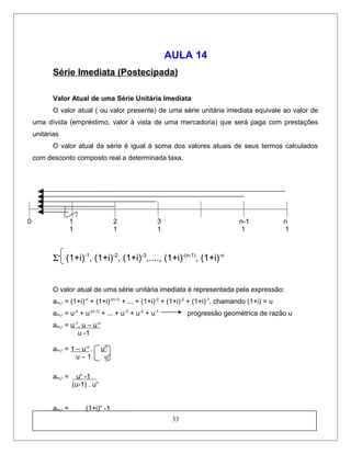 AULA 14
Série Imediata (Postecipada)
Valor Atual de uma Série Unitária Imediata
O valor atual ( ou valor presente) de uma série unitária imediata equivale ao valor de
uma dívida (empréstimo, valor à vista de uma mercadoria) que será paga com prestações
unitárias
O valor atual da série é igual à soma dos valores atuais de seus termos calculados
com desconto composto real a determinada taxa.
0 1 2 3 n-1 n
1 1 1 1 1
Σ (1+i)-1
, (1+i)-2
, (1+i)-3
,...., (1+i)-(n-1)
, (1+i)-n
O valor atual de uma série unitária imediata é representada pela expressão:
an┐i = (1+i)-n
+ (1+i)-(n-1)
+ ... + (1+i)-3
+ (1+i)-2
+ (1+i)-1
, chamando (1+i) = u
an┐i = u-n
+ u-(n-1)
+ ... + u-3
+ u-2
+ u-1
progressão geométrica de razão u
an┐i = u-1
. u – u-n
u -1
an┐i = 1 – u-n
. un
u – 1 un
an┐i = un
-1
(u-1) . un
an┐i = (1+i)n
-1
33
 