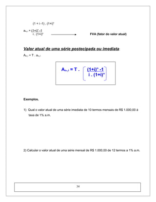 (1 + i -1) . (1+i)n
an┐i = (1+i)n
-1
i . (1+i)n
FVA (fator do valor atual)
Valor atual de uma série postecipada ou imediata:
An┐i = T . an┐I
An┐i = T . (1+i)n
-1
i . (1+i)n
Exemplos.
1) Qual o valor atual de uma série imediata de 10 termos mensais de R$ 1.000,00 à
taxa de 1% a.m.
2) Calcular o valor atual de uma série mensal de R$ 1.000,00 de 12 termos a 1% a.m.
34
 