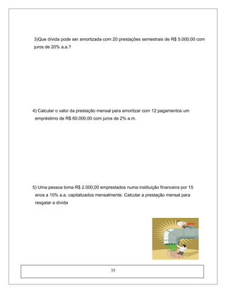 3)Que dívida pode ser amortizada com 20 prestações semestrais de R$ 5.000,00 com
juros de 20% a.a.?
4) Calcular o valor da prestação mensal para amortizar com 12 pagamentos um
empréstimo de R$ 60.000,00 com juros de 2% a.m.
5) Uma pessoa toma R$ 2.000,00 emprestados numa instituição financeira por 15
anos a 10% a.a. capitalizados mensalmente. Calcular a prestação mensal para
resgatar a dívida
35
 