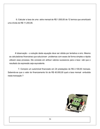 6. Calcular a taxa de uma série mensal de R$ 1.000,00 de 12 termos que amortizará
uma dívida de R$ 11.255,08.
# observação – a solução desta equação deve ser obtida por tentativa e erro. Mesmo
as calculadoras financeiras que solucionam problemas com esses de forma simples e rápida
utilizam esse processo. Ele consiste em atribuir valores sucessivos para a taxa i até que o
resultado da expressão seja equivalente.
7. Comprei um automóvel financiado em 24 prestações de R$ 2.100,00 mensais.
Sabendo-se que o valor do financiamento foi de R$ 40.000,00 qual a taxa mensal embutida
nesta transação ?
36
 