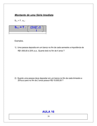 Montante de uma Série Imediata
Sn┐i = T . sn┐I
Sn┐i = T . (1+i)n
-1
i
Exemplos.
1) Uma pessoa deposita em um banco no fim de cada semestre a importância de
R$1.000,00 à 20% a.a.. Quanto terá no fim de 4 anos ?
2) Quanto uma pessoa deve depositar em um banco no fim de cada trimestre a
20%a.a para no fim de 2 anos possuir R$ 10.000,00 ?
AULA 16
38
 