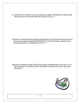 3) Quanto terá no final de 4 anos uma pessoa que aplicar R$ 500,00 por mês durante
este prazo em um fundo de renda fixa à taxa de 3% a.m. ?
4) Quanto uma pessoa terá de aplicar mensalmente num fundo de renda fixa durante 5
anos para que possa resgatar R$ 200.000,00 no final de 60 meses, sabendo que o
fundo proporciona um rendimento de 2% a.m. ?
5)Quantas prestações de R$ 4.000,00 devo aplicar trimestralmente à taxa de 7% a.tri.
para acumular um montante de R$ 100.516,08 no final de certo prazo. Qual será
este prazo ?
39
 