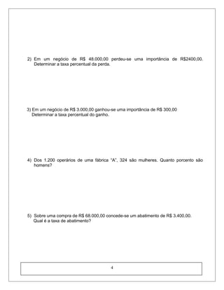 2) Em um negócio de R$ 48.000,00 perdeu-se uma importância de R$2400,00.
Determinar a taxa percentual da perda.
3) Em um negócio de R$ 3.000,00 ganhou-se uma importância de R$ 300,00
Determinar a taxa percentual do ganho.
4) Dos 1.200 operários de uma fábrica “A”, 324 são mulheres. Quanto porcento são
homens?
5) Sobre uma compra de R$ 68.000,00 concede-se um abatimento de R$ 3.400,00.
Qual é a taxa de abatimento?
4
 