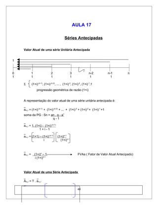 AULA 17
Séries Antecipadas
Valor Atual de uma série Unitária Antecipada
1
0 1 2 3 n-2 n-1 n
1 1 1 1 1 1
Σ (1+i)-(n-1)
, (1+i)-(n-2)
, ... , (1+i)-3
, (1+i)-2
, (1+i)-1
,1
progressão geométrica de razão (1+i)
A representação do valor atual de uma série unitária antecipada é:
_
an┐i = (1+i)-(n-1)
+ (1+i)-(n-2)
+ ... + (1+i)-3
+ (1+i)-2
+ (1+i)-1
+1
soma da PG : Sn = an . q - a1
q - 1
_
an┐i = 1. (1+i) - (1+i)-(n-1)
1 + i - 1
_
an┐i = (1+1) – (1+i)-(n-1)
(1+i)n-1
i (1+i)n-1
_
an┐i = (1+i)n
– 1 FVAa ( Fator de Valor Atual Antecipado)
i (1+i)n-1
Valor Atual de uma Série Antecipada
_ _
An┐i = T . an┐I
_
40
 