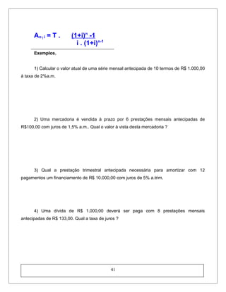 An┐i = T . (1+i)n
-1
i . (1+i)n-1
Exemplos.
1) Calcular o valor atual de uma série mensal antecipada de 10 termos de R$ 1.000,00
à taxa de 2%a.m.
2) Uma mercadoria é vendida à prazo por 6 prestações mensais antecipadas de
R$100,00 com juros de 1,5% a.m.. Qual o valor à vista desta mercadoria ?
3) Qual a prestação trimestral antecipada necessária para amortizar com 12
pagamentos um financiamento de R$ 10.000,00 com juros de 5% a.trim.
4) Uma dívida de R$ 1.000,00 deverá ser paga com 8 prestações mensais
antecipadas de R$ 133,00. Qual a taxa de juros ?
41
 