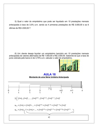 5) Qual o valor do empréstimo que pode ser liquidado em 10 prestações mensais
antecipadas à taxa de 3,5% a.m. sendo as 4 primeiras prestações de R$ 3.000,00 e as 6
últimas de R$ 4.500,00 ?
6) Um cliente deseja liquidar um empréstimo bancário em 10 prestações mensais
antecipadas de valores alternados de R$ 1.000,00 e R$ 2.000,00. Sabendo-se que a taxa de
juros cobrada pelo banco é de 3,75% a.m. calcular o valor do empréstimo.
AULA 18
Montante de uma Série Unitária Antecipada
0 1 2 3 n-2 n-1 n
1 1 1 1 1 1
Σ (1+i) , (1+i)2
, ... , (1+i)(n-3)
, (1+i)(n -2)
, (1+i)(n -1)
, (1+i)n
sn┐i = (1+i) + (1+i)2
+ ... + (1+i)(n-3)
+ (1+i)(n -2)
+ (1+i)(n -1)
+ (1+i)n
sn┐i = (1+i) 1 + (1+i) + ... + (1+i)(n-4)
+ (1+i)(n -3)
+ (1+i)(n -2)
+ (1+i)(n-1)
42
 