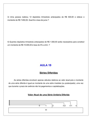 3) Uma pessoa realizou 12 depósitos trimestrais antecipados de R$ 500,00 e obteve o
montante de R$ 7.850,00. Qual foi a taxa de juros ?
4) Quantos depósitos trimestrais antecipados de R$ 1.000,00 serão necessários para constituir
um montante de R$ 10.000,00 à taxa de 5% a.trim. ?
AULA 19
Séries Diferidas
As séries diferidas envolvem apenas cálculos relativos ao valor atual pois o montante
de uma série diferida é igual ao montante de uma série imediata (ou postecipada), uma vez
que durante o prazo de carência não há pagamentos e capitalizações.
Valor Atual de uma Série Unitária Diferida
0 1 2 n-2 n-1 n
44
 