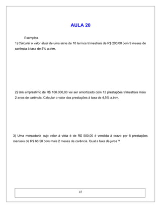 AULA 20
Exemplos
1) Calcular o valor atual de uma série de 10 termos trimestrais de R$ 200,00 com 9 meses de
carência à taxa de 5% a.trim.
2) Um empréstimo de R$ 100.000,00 vai ser amortizado com 12 prestações trimestrais mais
2 anos de carência. Calcular o valor das prestações à taxa de 4,5% a.trim.
3) Uma mercadoria cujo valor à vista é de R$ 500,00 é vendida à prazo por 8 prestações
mensais de R$ 66,50 com mais 2 meses de carência. Qual a taxa de juros ?
47
 