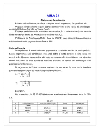 AULA 21
Sistemas de Amortização
Existem vários sistemas para fazer o resgate de um empréstimo. Os principais são;
1º) pagar periodicamente os juros sobre o saldo devedor e uma quota de amortização
do capital ( Sistema Francês ou Tabela Price).
2º) pagar periodicamente uma quota de amortização constante e os juros sobre o
saldo devedor ( Sistema de Amortização Constante ou SAC).
3º) Sistema de Amortização Misto ( SAM ou SACRE) cujos pagamentos constituem a
média aritmética dos pagamentos do Price e SAC.
Sistema Francês
O empréstimo é amortizado com pagamentos constantes no fim de cada período.
Esses pagamentos são constituídos dos juros sobre o saldo devedor e uma quota de
amortização. Como os pagamentos são todos do mesmo valor à medida em que eles vão
sendo realizados os juros tornam-se menores enquanto as quotas de amortização são
progressivamente maiores.
O pagamento periódico constante corresponde ao termo de uma renda imediata
( postecipada) em função do valor atual ( valor emprestado).
A = T (1+i)n
– 1
i .( 1+i)n
__ _ A_____
T= (1+i)n
– 1
i .( 1+i)n
Exemplo 1.
Um empréstimo de R$ 10.000,00 deve ser amortizado em 3 anos com juros de 20%
a.a.
PRICE
n Saldo devedor Quota de amortização Juros Prestações
0 10000 - - -
1 7252,75 2747,25 2000 4747,25
2 3956,05 3296,70 1450,55 4747,25
3 0 3956,05 791,21 4747,25
48
 
