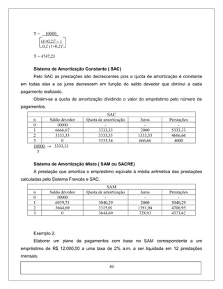 T = 10000_
(1+0,2)3
– 1
0,2 (1+0,2)3
T = 4747,25
Sistema de Amortização Constante ( SAC)
Pelo SAC as prestações são decrescentes pois a quota de amortização é constante
em todas elas e os juros decrescem em função do saldo devedor que diminui a cada
pagamento realizado.
Obtém-se a quota de amortização dividindo o valor do empréstimo pelo número de
pagamentos.
SAC
n Saldo devedor Quota de amortização Juros Prestações
0 10000 - - -
1 6666,67 3333,33 2000 5333,33
2 3333,33 3333,33 1333,33 4666,66
3 0 3333,34 666,66 4000
10000 → 3333,33
3
Sistema de Amortização Misto ( SAM ou SACRE)
A prestação que amortiza o empréstimo eqüivale à média aritmética das prestações
calculadas pelo Sistema Francês e SAC.
SAM
n Saldo devedor Quota de amortização Juros Prestações
0 10000 - - -
1 6959,71 3040,29 2000 5040,29
2 3644,69 3315,01 1391,94 4706,95
3 0 3644,69 728,93 4373,62
Exemplo 2.
Elaborar um plano de pagamentos com base no SAM correspondente a um
empréstimo de R$ 12.000,00 a uma taxa de 2% a.m. a ser liquidada em 12 prestações
mensais.
49
 