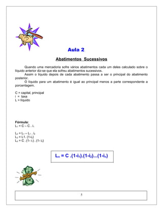 Aula 2
Abatimentos Sucessivos
Quando uma mercadoria sofre vários abatimentos cada um deles calculado sobre o
líquido anterior diz-se que ela sofreu abatimentos sucessivos.
Assim o líquido depois de cada abatimento passa a ser o principal do abatimento
posterior.
O líquido para um abatimento é igual ao principal menos a parte correspondente a
porcentagem.
C = capital, principal
i = taxa
L = líquido
Fórmula:
L1 = C – C . i1
L2 = L1 – L1 . i2
L2 = L1. (1-i2)
L2 = C . (1- i1) . (1- i2)
Ln = C .(1-i1).(1-i2)...(1-in)
5
 