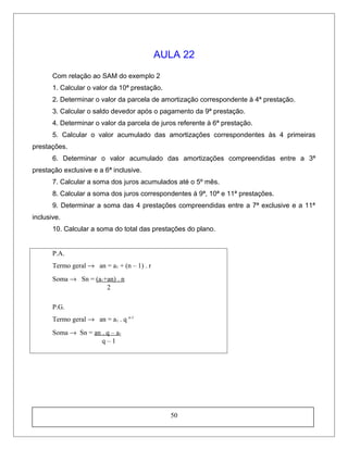 AULA 22
Com relação ao SAM do exemplo 2
1. Calcular o valor da 10ª prestação.
2. Determinar o valor da parcela de amortização correspondente à 4ª prestação.
3. Calcular o saldo devedor após o pagamento da 9ª prestação.
4. Determinar o valor da parcela de juros referente à 6ª prestação.
5. Calcular o valor acumulado das amortizações correspondentes às 4 primeiras
prestações.
6. Determinar o valor acumulado das amortizações compreendidas entre a 3ª
prestação exclusive e a 6ª inclusive.
7. Calcular a soma dos juros acumulados até o 5º mês.
8. Calcular a soma dos juros correspondentes à 9ª, 10ª e 11ª prestações.
9. Determinar a soma das 4 prestações compreendidas entre a 7ª exclusive e a 11ª
inclusive.
10. Calcular a soma do total das prestações do plano.
P.A.
Termo geral → an = a1 + (n – 1) . r
Soma → Sn = (a1+an) . n
2
P.G.
Termo geral → an = a1 . q n-1
Soma → Sn = an . q – a1
q – 1
50
 