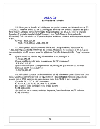 AULA 23
Exercícios do Trabalho
116. Uma grande área foi adquirida para ser posteriormente vendida em lotes de R$
240.000,00 cada um à vista ou em 60 prestações mensais sem entrada. Sabendo-se que a
taxa de juros utilizada para determinação das prestações é de 2% a.m. e que a empresa
loteadora financia tanto pela tabela Price como pelo SAC (Sistema de Amortização
Constante). Calcular o valor da 1ª prestação para ambos os planos e a última prestação para
o SAC.
R. Price – R$ 6.904,31
SAC – R$ 8.800,00 e R$ 4.080,00
117. Uma pessoa adquiriu de uma construtora um apartamento no valor de R$
1.500.000,00 pagando R$ 300.000,00 de entrada. O restante foi financiado a 3% a.m. para
ser amortizado em 36 meses, segundo o Sistema Francês de Amortização ( Price) pergunta-
se:
a) qual o valor da parcela de juros referente à 18ª prestação ?
R. R$ 23.619,04
b) qual o saldo devedor após o pagamento da 24ª prestação ?
R. R$ 547.117,35
c) qual o total de juros correspondentes às prestações que vencem do 20º mês
exclusive ao 30º mês inclusive ?
R. R$ 156.983,67
118. Um banco concede um financiamento de R$ 864.000,00 para a compra de uma
casa. Esse financiamento deverá ser liquidado em 120 prestações mensais calculadas de
acordo com o SAC, sabendo-se que a taxa de juros é de 10/12 % a.m., calcular:
a) o valor da 1ª, 37ª e 103ª prestações
R. R$ 14.400,00, R$ 12.240,00 e R$ 8.280,00
b) o total dos juros correspondente a todo o plano
R. R$ 435.600,00
c) o total dos juros correspondentes às prestações 48 exclusive até 60 inclusive
R. R$ 47.880,00
51
 