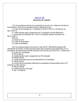 AULA 24
Exercícios do Trabalho
119. Um empréstimo deverá ser amortizado de acordo com o Sistema Francês de
Amortização ( Price) em 24 parcelas mensais. Sabendo-se que :
1. o valor da amortização da 1ª prestação é de R$ 12.793,42 e da última é de
R$ 31.532,13;
2. o saldo devedor após o pagamento da 7ª prestação é de R$ 398.953,89
3. a soma das amortizações da 1ª até a 7ª prestação (ambas incluídas) é de
R$ 101.046,11
Pede-se:
a) a taxa de juros
b) o valor do empréstimo
c) o valor da prestação
120. Uma pessoa adquire uma casa no valor de R$ 1.800.000,00 pagando R$
360.000,00 de entrada. O saldo será financiado pela construtora para pagamento em 72
prestações mensais através do SAM cobrando uma taxa de juros de 2% a.m.. Pergunta-se:
a) o valor da 1ª prestação
R. R$ 43.355,32
b) o saldo devedor após o pagamento da 44ª prestação
R. R$ 683.393,33
c) o valor da parcela de juros correspondentes à 9ª prestação
R.. R$ 26.418,04
d) a soma das amortizações referentes às prestações compreendidas entre a 57ª
exclusive e a 66ª inclusive
R. R$ 227.384,92
e) o total dos juros a ser pago
R. R$ 1.170.383,40
52
 