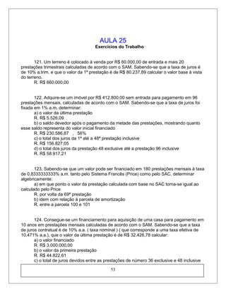 AULA 25
Exercícios do Trabalho
121. Um terreno é colocado à venda por R$ 60.000,00 de entrada e mais 20
prestações trimestrais calculadas de acordo com o SAM. Sabendo-se que a taxa de juros é
de 10% a.trim. e que o valor da 1ª prestação é de R$ 80.237,89 calcular o valor base à vista
do terreno.
R. R$ 660.000,00
122. Adquire-se um imóvel por R$ 412.800,00 sem entrada para pagamento em 96
prestações mensais, calculadas de acordo com o SAM. Sabendo-se que a taxa de juros foi
fixada em 1% a.m. determinar:
a) o valor da última prestação
R. R$ 5.526,09
b) o saldo devedor após o pagamento da metade das prestações, mostrando quanto
esse saldo representa do valor inicial financiado
R. R$ 230.586,87 , 56%
c) o total dos juros da 1ª até a 48ª prestação inclusive
R. R$ 156.827,05
d) o total dos juros da prestação 48 exclusive até a prestação 96 inclusive
R. R$ 58.917,21
123. Sabendo-se que um valor pode ser financiado em 180 prestações mensais à taxa
de 0,8333333333% a.m. tanto pelo Sistema Francês (Price) como pelo SAC, determinar
algebricamente:
a) em que ponto o valor da prestação calculada com base no SAC torna-se igual ao
calculado pelo Price
R. por volta da 69ª prestação
b) idem com relação à parcela de amortização
R. entre a parcela 100 e 101
124. Consegue-se um financiamento para aquisição de uma casa para pagamento em
10 anos em prestações mensais calculadas de acordo com o SAM. Sabendo-se que a taxa
de juros contratual é de 10% a.a. ( taxa nominal ) ( que corresponde a uma taxa efetiva de
10,471% a.a.), que o valor da última prestação é de R$ 32.426,78 calcular:
a) o valor financiado
R. R$ 3.000.000,00
b) o valor da primeira prestação
R. R$ 44.822,61
c) o total de juros devidos entre as prestações de número 36 exclusive e 48 inclusive
53
 