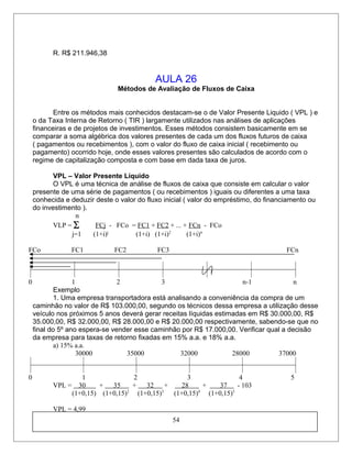 R. R$ 211.946,38
AULA 26
Métodos de Avaliação de Fluxos de Caixa
Entre os métodos mais conhecidos destacam-se o de Valor Presente Liquido ( VPL ) e
o da Taxa Interna de Retorno ( TIR ) largamente utilizados nas análises de aplicações
financeiras e de projetos de investimentos. Esses métodos consistem basicamente em se
comparar a soma algébrica dos valores presentes de cada um dos fluxos futuros de caixa
( pagamentos ou recebimentos ), com o valor do fluxo de caixa inicial ( recebimento ou
pagamento) ocorrido hoje, onde esses valores presentes são calculados de acordo com o
regime de capitalização composta e com base em dada taxa de juros.
VPL – Valor Presente Líquido
O VPL é uma técnica de análise de fluxos de caixa que consiste em calcular o valor
presente de uma série de pagamentos ( ou recebimentos ) iguais ou diferentes a uma taxa
conhecida e deduzir deste o valor do fluxo inicial ( valor do empréstimo, do financiamento ou
do investimento ).
n
VLP = ∑ FCj - FCo = FC1 + FC2 + ... + FCn - FCo
j=1 (1+i)j
(1+i) (1+i)2
(1+i)n
FCo FC1 FC2 FC3 FCn
0 1 2 3 n-1 n
Exemplo
1. Uma empresa transportadora está analisando a conveniência da compra de um
caminhão no valor de R$ 103.000,00, segundo os técnicos dessa empresa a utilização desse
veículo nos próximos 5 anos deverá gerar receitas líquidas estimadas em R$ 30.000,00, R$
35.000,00, R$ 32.000,00, R$ 28.000,00 e R$ 20.000,00 respectivamente, sabendo-se que no
final do 5º ano espera-se vender esse caminhão por R$ 17.000,00. Verificar qual a decisão
da empresa para taxas de retorno fixadas em 15% a.a. e 18% a.a.
a) 15% a.a.
30000 35000 32000 28000 37000
0 1 2 3 4 5
VPL = 30 + 35 + 32 + 28 + 37 - 103
(1+0,15) (1+0,15)2
(1+0,15)3
(1+0,15)4
(1+0,15)5
VPL = 4,99
54
 