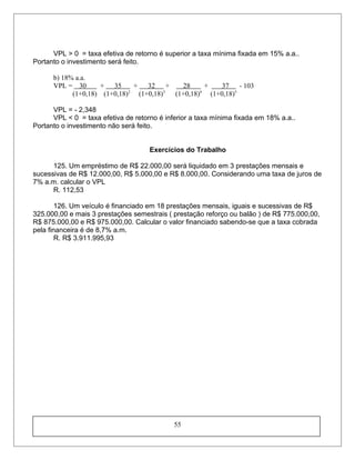 VPL > 0 = taxa efetiva de retorno é superior a taxa mínima fixada em 15% a.a..
Portanto o investimento será feito.
b) 18% a.a.
VPL = 30 + 35 + 32 + 28 + 37 - 103
(1+0,18) (1+0,18)2
(1+0,18)3
(1+0,18)4
(1+0,18)5
VPL = - 2,348
VPL < 0 = taxa efetiva de retorno é inferior a taxa mínima fixada em 18% a.a..
Portanto o investimento não será feito.
Exercícios do Trabalho
125. Um empréstimo de R$ 22.000,00 será liquidado em 3 prestações mensais e
sucessivas de R$ 12.000,00, R$ 5.000,00 e R$ 8.000,00. Considerando uma taxa de juros de
7% a.m. calcular o VPL
R. 112,53
126. Um veículo é financiado em 18 prestações mensais, iguais e sucessivas de R$
325.000,00 e mais 3 prestações semestrais ( prestação reforço ou balão ) de R$ 775.000,00,
R$ 875.000,00 e R$ 975.000,00. Calcular o valor financiado sabendo-se que a taxa cobrada
pela financeira é de 8,7% a.m.
R. R$ 3.911.995,93
55
 