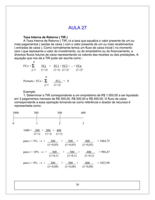 AULA 27
Taxa Interna de Retorno ( TIR )
A Taxa Interna de Retorno ( TIR ) é a taxa que equaliza o valor presente de um ou
mais pagamentos ( saídas de caixa ) com o valor presente de um ou mais recebimentos
( entradas de caixa ). Como normalmente temos um fluxo de caixa inicial ( no momento
zero ) que representa o valor do investimento, ou do empréstimo ou do financiamento, e
diversos fluxos futuros de caixa representando os valores das receitas ou das prestações. A
equação que nos dá a TIR pode ser escrita como :
n
FCo = ∑ FCj = FC1 + FC2 + ... + FCn
j=1 (1+i)j
(1+i) (1+i)2
(1+i)n
n
Portanto : FCo - ∑ FCj = 0
j=1 (1+i)j
Exemplo
1. Determinar a TIR correspondente a um empréstimo de R$ 1.000,00 a ser liquidado
em 3 pagamentos mensais de R$ 300,00, R$ 500,00 e R$ 400,00. O fluxo de caixa
correspondente a essa operação tomando-se como referência o doador de recursos é
representada como:
1000 300 500 400
0 1 2 3
1000 = 300 + 500 + 400
(1+i) (1+i) (1+i)
para i = 5% → = 300 + 500 + 400 = 1084,75
(1+0,05) (1+0,05) (1+0,05)
para i = 10% → = 300 + 500 + 400 = 986,47
(1+0,1) (1+0,1) (1+0,1)
para i = 8% → = 300 + 500 + 400 = 1023,98
(1+0,08) (1+0,08) (1+0,08)
56
 