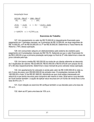 interpolação linear
1023,98 – 986,47 = 1000 - 986,47
8% - 10% i - 10%
37,51 = 13,53 → i – 0,1 = 13,53 ( - 0,02)
- 0,02 i – 0,1 37,51
i = 0,09278 → i = 9,278% a.m.
Exercícios do Trabalho
127. Um equipamento no valor de R$ 70.000,00 é integralmente financiado para
pagamento em 7 parcelas mensais: as 3 primeiras de R$ 10.000,00, as duas seguintes de
R$ 15.000,00, a 6ª de R$ 20.000,00 e a 7ª de R$ 30.000,00. Determinar a Taxa Interna de
Retorno ( TIR ) dessa operação.
128. Um consumidor adquire um eletrodoméstico pelo sistema de crediário para
pagamento em 6 prestações mensais de R$ 735,70. Sabendo-se que o valor financiado foi
de R$ 2.450,00 e que a primeira prestação será paga no final do 5º mês determinar a taxa de
juros cobrada pela loja.
129. Um banco credita R$ 180.530,00 na conta de um cliente referente ao desconto
de 3 duplicatas de valores: R$ 52.600,00, R$ 63.400,00 e R$ 93.570,00 com prazos de 42,
57 e 85 dias respectivamente. Determinar a taxa mensal de juros cobrada nessa operação.
130. Um apartamento foi colocado à venda pelo valor de R$ 3.000.000,00 à vista ou
em 2 anos de prazo com R$ 800.000,00 de entrada mais 12 prestações mensais de R$
180.000,00 e mais 12 de R$ 281.860,00. Admitindo-se que você esteja interessado em
adquiri-lo e que tenha recursos para comprá-lo até mesmo à vista. Qual seria a sua decisão
se você tivesse também a opção de aplicar seus recursos em um fundo de renda fixa a uma
taxa de 6% a.m. ?
131. Com relação ao exercício 66 verifique também a sua decisão para uma taxa de
8% a.m.
132. idem ao 67 para uma taxa de 10% a.m.
57
 