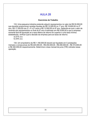 AULA 28
Exercícios do Trabalho
133. Uma pequena indústria pretende adquirir equipamentos no valor de R$ 55.000,00
que deverão proporcionar receitas líquidas de R$ 15.500,00 no 1º ano, R$ 18.800,00 no 2º
ano, R$ 17.200,00 nos 3º, 4º e 5º anos e R$ 13.500,00 no 6º ano. Sabendo-se que o valor de
revenda dos equipamentos no final do 6º ano é estimado em R$ 9.000,00 e que a empresa
somente fará tal aquisição se a taxa efetiva de retorno for superior a uma taxa mínima
estabelecida, verificar qual a decisão da empresa para as taxas de retorno:
a) 21% a.a.
b) 25% a.a.
134. Um empréstimo de R$ 1.180.000,00 deverá ser liquidado em 5 prestações
mensais e consecutivas de R$ 220.000,00 , R$ 250.000,00 , R$ 290.000,00 , R$ 315.000,00
e R$ 350.000,00 respectivamente. Determinar a taxa mensal de juros (TIR) cobrada nessa
operação.
58
 