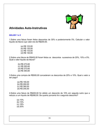 Atividades Auto-Instrutivas
AULAS 1 e 2
1.Sobre uma fatura foram feitos descontos de 30% e posteriormente 5%. Calcular o valor
líquido da fatura cujo valor era de R$200,00.
(a) R$ 123,00
(b) R$ 130,00
(c) R$ 133,00
(d) R$ 140,00
2.Sobre uma fatura de R$400,00 foram feitos os descontos sucessivos de 20%, 10% e 5%.
Qual o valor líquido da fatura?
(b) R$ 273,60
(c) R$ 283,60
(d) R$ 373,60
(e) R$ 383,60
3.Sobre uma compra de R$500,00 concederam os descontos de 20% e 10%. Qual o valor a
ser pago?
(a) R$ 160,00
(b) R$ 260,00
(c) R$ 360,00
(d) R$ 255,50
4.Sobre uma fatura de R$400,00 foi obtido um desconto de 10% em seguida outro que a
reduziu a um líquido de R$288,00. De quanto porcento foi o segundo desconto?
(a) 10%
(b) 15%
(c) 18%
(d) 20%
59
 