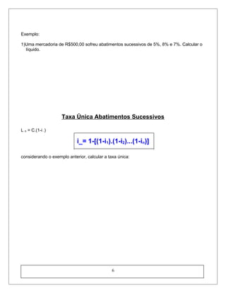 Exemplo:
1)Uma mercadoria de R$500,00 sofreu abatimentos sucessivos de 5%, 8% e 7%. Calcular o
líquido.
Taxa Única Abatimentos Sucessivos
L n = C.(1-i -)
i_= 1-[(1-i1).(1-i2)...(1-in)]
considerando o exemplo anterior, calcular a taxa única:
6
 