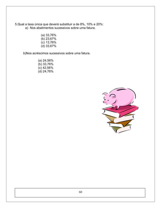 5.Qual a taxa única que deverá substituir a de 8%, 10% e 20%:
a) Nos abatimentos sucessivos sobre uma fatura.
(a) 33,76%
(b) 23,67%
(c) 13,76%
(d) 33,67%
b)Nos acréscimos sucessivos sobre uma fatura.
(a) 24,56%
(b) 33,76%
(c) 42,56%
(d) 24,76%
60
 