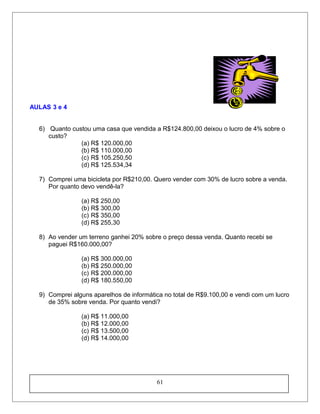 AULAS 3 e 4
6) Quanto custou uma casa que vendida a R$124.800,00 deixou o lucro de 4% sobre o
custo?
(a) R$ 120.000,00
(b) R$ 110.000,00
(c) R$ 105.250,50
(d) R$ 125.534,34
7) Comprei uma bicicleta por R$210,00. Quero vender com 30% de lucro sobre a venda.
Por quanto devo vendê-la?
(a) R$ 250,00
(b) R$ 300,00
(c) R$ 350,00
(d) R$ 255,30
8) Ao vender um terreno ganhei 20% sobre o preço dessa venda. Quanto recebi se
paguei R$160.000,00?
(a) R$ 300.000,00
(b) R$ 250.000,00
(c) R$ 200.000,00
(d) R$ 180.550,00
9) Comprei alguns aparelhos de informática no total de R$9.100,00 e vendi com um lucro
de 35% sobre venda. Por quanto vendi?
(a) R$ 11.000,00
(b) R$ 12.000,00
(c) R$ 13.500,00
(d) R$ 14.000,00
61
 