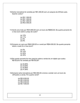 10)Certa mercadoria foi vendida por R$1.200,00 com um prejuízo de 40%de custo.
Quanto custou?
(a) R$ 1.500,00
(b) R$ 1.550,00
(c) R$ 1.800,00
(d) R$ 2.000,00
11)Vendi uma moto por R$10.800,00 com um lucro de R$800,00. De quanto porcento foi
o meu lucro sobre o preço de custo?
(a) 10%
(b) 11%
(c) 9%
(d) 8%
12)Comprei um carro por R$45.000,00 e o vendi por R$54.000,00. De quanto porcento
sobre o custo foi o meu lucro?
(a) 9%
(b) 10%
(c) 20%
(d) 30%
13)De quanto porcento foi meu prejuízo sobre a venda de um objeto que custou
R$150,00 e foi vendido por R$105,00?
(a) 44,86%
(b) 43,68%
(c) 42,86%
(d) 41,68%
14)Comprei certa mercadoria por R$4.800,00 e tornei a vender com um lucro de
20%sobre a venda. Por quanto vendi?
(a) R$ 6.000,00
(b) R$ 5.500,00
(c) R$ 6.500,00
(d) R$ 7.000,00
62
 