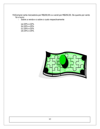 15)Comprei certa mercadoria por R$200,00 e a vendi por R$250,00. De quanto por cento
foi o lucro:
- Sobre a venda e o sobre o custo respectivamente
(a) 20% e 22%
(b) 20% e 25%
(c) 25% e 22%
(d) 25% e 20%
63
 