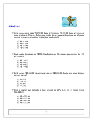 AULAS 5 e 6
16)Uma pessoa deve pagar R$200,00 daqui a 2 meses e R$400,00 daqui a 5 meses a
juros simples de 5% a.m.. Determinar o valor de um pagamento único a ser efetuado
daqui a 3 meses que liquide a dívida (data focal mês 3).
(a) R$ 573,64
(b) R$ 673,64
(c) R$ 753,46
(d) R$ 637,46
17)Qual o valor do resgate de R$500,00 aplicados por 16 meses a taxa simples de 12%
ao trimestre.
(a) R$ 720,00
(b) R$ 820,00
(c) R$ 850,00
(d) R$ 770,50
18)Em 2 meses R$5.050,00 transformaram-se em R$5.600,00. Qual a taxa anual de juros
simples ganha?
(a) 66,35%
(b) 76,53%
(c) 65,35%
(d) 77,77%
19)Qual o capital que aplicado a taxa simples de 20% a.m. em 3 meses monta
R$8.000,00.
(a) R$ 4.000,00
(b) R$ 4.500,00
(c) R$ 4.850,00
(d) R$ 5.000,00
64
 