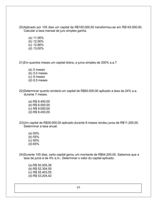20)Aplicado por 105 dias um capital de R$100.000,00 transformou-se em R$145.000,00.
Calcular a taxa mensal de juro simples ganha.
(a) 11,56%
(b) 12,56%
(c) 12,86%
(d) 13,00%
21)Em quantos meses um capital dobra, a juros simples de 200% a.a.?
(a) 5 meses
(b) 5,5 meses
(c) 6 meses
(d) 6,5 meses
22)Determinar quanto renderá um capital de R$60.000,00 aplicado a taxa de 24% a.a.
durante 7 meses.
(a) R$ 8.400,00
(b) R$ 8.500,00
(c) R$ 9.000,00
(d) R$ 9.450,00
23)Um capital de R$28.000,00 aplicado durante 8 meses rendeu juros de R$11.200,00.
Determinar a taxa anual.
(a) 50%
(b) 55%
(c) 60%
(d) 65%
24)Durante 155 dias, certo capital gerou um montante de R$64.200,00. Sabemos que a
taxa de juros é de 4% a.m.. Determinar o valor do capital aplicado.
(a) R$ 50.005,36
(b) R$ 52.304,50
(c) R$ 55.403,55
(d) R$ 53.204,42
65
 