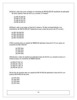 25)Qual o valor dos juros contidos no montante de R$100.000,00 resultante da aplicação
de certo capital a taxa de 42% a.a. durante 13 meses?
(a) R$ 30.282,50
(b) R$ 31.271,48
(c) R$ 33.333,33
(d) R$ 32.285,33
26)Qual o valor a ser pago no final de 5 meses e 18 dias correspondente a um
empréstimo de R$125.000,00? Sabendo-se que a taxa de juros é de 27% a.sem..
(a) R$ 155.050,00
(b) R$ 156.050,00
(c) R$ 156.500,00
(d) R$ 155.500,00
27)Em quantos dias um capital de R$800,00 aplicado à taxa de 0,1% a.d. gera um
montante de R$1.000,00?
(a) 240 dias
(b) 245 dias
(c) 250 dias
(d) 255 dias
28)Calcular o valor do capital que aplicado à taxa de 50,4% a.a. durante 2 anos e 3
meses produz um montante de R$600.000,00.
(a) R$ 271.261,41
(b) R$ 281.162,14
(c) R$ 271.162,14
(d) R$ 281.261,41
29) Ao fim de quantos dias um capital de R$ 40.000,00 aplicados à taxa de 5% a.m.
produz R$18.600,00 de juros.
(a) 275 dias
(b) 300 dias
(c) 279 dias
(d) 303 dias
66
 