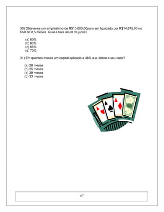 30) Obteve-se um empréstimo de R$10.000,00para ser liquidado por R$14.675,00 no
final de 8,5 meses. Qual a taxa anual de juros?
(a) 60%
(b) 63%
(c) 66%
(d) 70%
31) Em quantos meses um capital aplicado a 48% a.a. dobra o seu valor?
(a) 20 meses
(b) 25 meses
(c) 30 meses
(d) 33 meses
67
 
