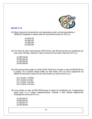 AULAS 7 e 8
32) Qual o desconto comercial de uma duplicata de valor nominal equivalente a
R$220,00 resgatada 3 meses antes do vencimento à taxa de 18% a.a.
(a) R$ 9,00
(b) R$ 9,20
(c) R$ 9,50
(d) R$ 9,90
33) Um título de valor nominal igual a R$ 315,00, para 90 dias deverá ser substituído por
outro para 150 dias. Calcular o valor nominal do novo título à taxa de 2,5% a.m..
(a) R$ 333,00
(b) R$ 355,00
(c) R$ 350,00
(d) R$ 366,66
34) Uma pessoa deve pagar um título de R$ 150,00 em 3 meses e outro de R$100,00 em
6 meses. Se a pessoa deseja saldar os dois títulos com um único pagamento de
R$250,00 qual será o prazo de seu vencimento se a taxa é de 2% a.m..
(a) 3 meses e 20dias
(b) 4 meses e 6 dias
(c) 3 meses e 26 dias
(d) 4 meses e 26 dias
35) Uma dívida no valor de R$1.000,00 para 2 meses foi substituída por 2 pagamentos
iguais para 4 e 5 meses respectivamente. Calcular o valor desses pagamentos
empregando à taxa de 2% a.m..
(a) R$ 525,47
(b) R$ 520,00
(c) R$ 527,47
(d) R$ 550,00
68
 