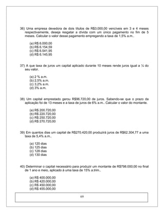 36) Uma empresa devedora de dois títulos de R$3.000,00 vencíveis em 3 e 4 meses
respectivamente, deseja resgatar a dívida com um único pagamento no fim de 5
meses. Calcular o valor desse pagamento empregando a taxa de 1,5% a.m..
(a) R$ 6.000,00
(b) R$ 6.154,59
(c) R$ 6.541,95
(d) R$ 6.145,95
37) A que taxa de juros um capital aplicado durante 10 meses rende juros igual a ¼ do
seu valor.
(a) 2 % a.m.
(b) 2,5% a.m.
(c) 3,2% a.m.
(d) 3% a.m.
38) Um capital emprestado gerou R$96.720,00 de juros. Sabendo-se que o prazo da
aplicação foi de 13 meses e a taxa de juros de 6% a.m.. Calcular o valor do montante.
(a) R$ 200.720,00
(b) R$ 220.720,00
(c) R$ 250.720,00
(d) R$ 270.720,00
39) Em quantos dias um capital de R$270.420,00 produzirá juros de R$62.304,77 a uma
taxa de 5,4% a.m..
(a) 120 dias
(b) 125 dias
(c) 128 dias
(d) 130 dias
40) Determinar o capital necessário para produzir um montante de R$798.000,00 no final
de 1 ano e meio, aplicado à uma taxa de 15% a.trim..
(a) R$ 400.000,00
(b) R$ 420.000,00
(c) R$ 450.000,00
(d) R$ 455.000,00
69
 