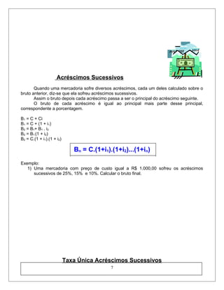 Acréscimos Sucessivos
Quando uma mercadoria sofre diversos acréscimos, cada um deles calculado sobre o
bruto anterior, diz-se que ela sofreu acréscimos sucessivos.
Assim o bruto depois cada acréscimo passa a ser o principal do acréscimo seguinte.
O bruto de cada acréscimo é igual ao principal mais parte desse principal,
correspondente a porcentagem.
B1 = C + Ci
B1 = C + (1 + i1)
B2 = B1+ B1 . i2
B2 = B1.(1 + i2)
B2 = C.(1 + i1).(1 + i2)
Bn = C.(1+i1).(1+i2)...(1+in)
Exemplo:
1) Uma mercadoria com preço de custo igual a R$ 1.000,00 sofreu os acréscimos
sucessivos de 25%, 15% e 10%. Calcular o bruto final.
Taxa Única Acréscimos Sucessivos
7
 