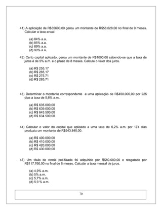 41) A aplicação de R$35600,00 gerou um montante de R$58.028,00 no final de 9 meses.
Calcular a taxa anual
(a) 84% a.a.
(b) 85% a.a.
(c) 89% a.a.
(d) 90% a.a.
42) Certo capital aplicado, gerou um montante de R$1000,00 sabendo-se que a taxa de
juros é de 5% a.m. e o prazo de 8 meses. Calcule o valor dos juros.
(a) R$ 255,17
(b) R$ 265,17
(c) R$ 275,71
(d) R$ 285,71
43) Determinar o montante correspondente a uma aplicação de R$450.000,00 por 225
dias a taxa de 5,6% a.m..
(a) R$ 635.000,00
(b) R$ 639.000,00
(c) R$ 643.500,00
(d) R$ 634.500,00
44) Calcular o valor do capital que aplicado a uma taxa de 6,2% a.m. por 174 dias
produziu um montante de R$543.840,00.
(a) R$ 400.000,00
(b) R$ 410.000,00
(c) R$ 420.000,00
(d) R$ 430.000,00
45) Um título de renda pré-fixada foi adquirido por R$80.000,00 e resgatado por
R$117.760,00 no final de 8 meses. Calcular a taxa mensal de juros.
(a) 4,9% a.m.
(b) 5% a.m.
(c) 5,7% a.m.
(d) 5,9 % a.m.
70
 