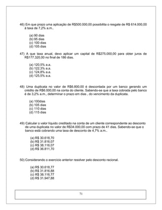 46) Em que prazo uma aplicação de R$500.000,00 possibilita o resgate de R$ 614.000,00
à taxa de 7,2% a.m..
(a) 90 dias
(b) 95 dias
(c) 100 dias
(d) 105 dias
47) A que taxa anual, devo aplicar um capital de R$275.000,00 para obter juros de
R$177.320,00 no final de 186 dias.
(a) 120,5% a.a.
(b) 122,3% a.a.
(c) 124,8% a.a.
(d) 125,5% a.a.
48) Uma duplicata no valor de R$6.800,00 é descontada por um banco gerando um
crédito de R$6.000,00 na conta do cliente. Sabendo-se que a taxa cobrada pelo banco
é de 3,2% a.m., determinar o prazo em dias , do vencimento da duplicata.
(a) 100dias
(b) 105 dias
(c) 110 dias
(d) 115 dias
49) Calcular o valor líquido creditado na conta de um cliente correspondente ao desconto
de uma duplicata no valor de R$34.000,00 com prazo de 41 dias. Sabendo-se que o
banco está cobrando uma taxa de desconto de 4,7% a.m..
(a) R$ 30.618,70
(b) R$ 31.816,07
(c) R$ 38.116,07
(d) R$ 36.811,70
50) Considerando o exercício anterior resolver pelo desconto racional.
(a) R$ 30.618,77
(b) R$ 31.816,88
(c) R$ 38.116,77
(d) R$ 31.947,88
71
 