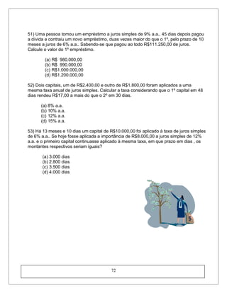 51) Uma pessoa tomou um empréstimo a juros simples de 9% a.a., 45 dias depois pagou
a dívida e contraiu um novo empréstimo, duas vezes maior do que o 1º, pelo prazo de 10
meses a juros de 6% a.a.. Sabendo-se que pagou ao todo R$111.250,00 de juros.
Calcule o valor do 1º empréstimo.
(a) R$ 980.000,00
(b) R$ 990.000,00
(c) R$1.000.000,00
(d) R$1.200.000,00
52) Dois capitais, um de R$2.400,00 e outro de R$1.800,00 foram aplicados a uma
mesma taxa anual de juros simples. Calcular a taxa considerando que o 1º capital em 48
dias rendeu R$17,00 a mais do que o 2º em 30 dias.
(a) 8% a.a.
(b) 10% a.a.
(c) 12% a.a.
(d) 15% a.a.
53) Há 13 meses e 10 dias um capital de R$10.000,00 foi aplicado à taxa de juros simples
de 6% a.a.. Se hoje fosse aplicada a importância de R$8.000,00 a juros simples de 12%
a.a. e o primeiro capital continuasse aplicado à mesma taxa, em que prazo em dias , os
montantes respectivos seriam iguais?
(a) 3.000 dias
(b) 2.800 dias
(c) 3.500 dias
(d) 4.000 dias
72
 
