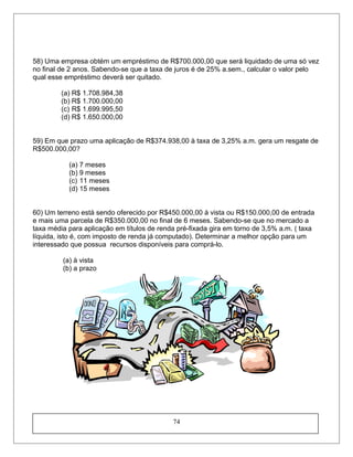 58) Uma empresa obtém um empréstimo de R$700.000,00 que será liquidado de uma só vez
no final de 2 anos. Sabendo-se que a taxa de juros é de 25% a.sem., calcular o valor pelo
qual esse empréstimo deverá ser quitado.
(a) R$ 1.708.984,38
(b) R$ 1.700.000,00
(c) R$ 1.699.995,50
(d) R$ 1.650.000,00
59) Em que prazo uma aplicação de R$374.938,00 à taxa de 3,25% a.m. gera um resgate de
R$500.000,00?
(a) 7 meses
(b) 9 meses
(c) 11 meses
(d) 15 meses
60) Um terreno está sendo oferecido por R$450.000,00 à vista ou R$150.000,00 de entrada
e mais uma parcela de R$350.000,00 no final de 6 meses. Sabendo-se que no mercado a
taxa média para aplicação em títulos de renda pré-fixada gira em torno de 3,5% a.m. ( taxa
líquida, isto é, com imposto de renda já computado). Determinar a melhor opção para um
interessado que possua recursos disponíveis para comprá-lo.
(a) à vista
(b) a prazo
74
 