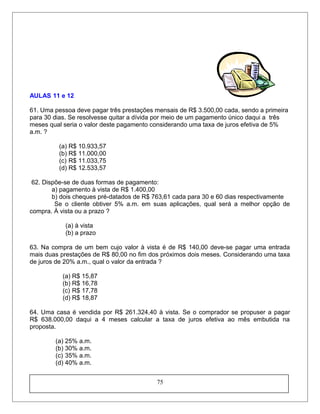 AULAS 11 e 12
61. Uma pessoa deve pagar três prestações mensais de R$ 3.500,00 cada, sendo a primeira
para 30 dias. Se resolvesse quitar a dívida por meio de um pagamento único daqui a três
meses qual seria o valor deste pagamento considerando uma taxa de juros efetiva de 5%
a.m. ?
(a) R$ 10.933,57
(b) R$ 11.000,00
(c) R$ 11.033,75
(d) R$ 12.533,57
62. Dispõe-se de duas formas de pagamento:
a) pagamento à vista de R$ 1.400,00
b) dois cheques pré-datados de R$ 763,61 cada para 30 e 60 dias respectivamente
Se o cliente obtiver 5% a.m. em suas aplicações, qual será a melhor opção de
compra. À vista ou a prazo ?
(a) à vista
(b) a prazo
63. Na compra de um bem cujo valor à vista é de R$ 140,00 deve-se pagar uma entrada
mais duas prestações de R$ 80,00 no fim dos próximos dois meses. Considerando uma taxa
de juros de 20% a.m., qual o valor da entrada ?
(a) R$ 15,87
(b) R$ 16,78
(c) R$ 17,78
(d) R$ 18,87
64. Uma casa é vendida por R$ 261.324,40 à vista. Se o comprador se propuser a pagar
R$ 638.000,00 daqui a 4 meses calcular a taxa de juros efetiva ao mês embutida na
proposta.
(a) 25% a.m.
(b) 30% a.m.
(c) 35% a.m.
(d) 40% a.m.
75
 