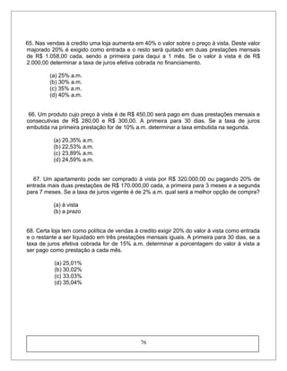 65. Nas vendas à credito uma loja aumenta em 40% o valor sobre o preço à vista. Deste valor
majorado 20% é exigido como entrada e o resto será quitado em duas prestações mensais
de R$ 1.058,00 cada, sendo a primeira para daqui a 1 mês. Se o valor à vista é de R$
2.000,00 determinar a taxa de juros efetiva cobrada no financiamento.
(a) 25% a.m.
(b) 30% a.m.
(c) 35% a.m.
(d) 40% a.m.
66. Um produto cujo preço à vista é de R$ 450,00 será pago em duas prestações mensais e
consecutivas de R$ 280,00 e R$ 300,00. A primeira para 30 dias. Se a taxa de juros
embutida na primeira prestação for de 10% a.m. determinar a taxa embutida na segunda.
(a) 20,35% a.m.
(b) 22,53% a.m.
(c) 23,89% a.m.
(d) 24,59% a.m.
67. Um apartamento pode ser comprado à vista por R$ 320.000,00 ou pagando 20% de
entrada mais duas prestações de R$ 170.000,00 cada, a primeira para 3 meses e a segunda
para 7 meses. Se a taxa de juros vigente é de 2% a.m. qual será a melhor opção de compra?
(a) à vista
(b) a prazo
68. Certa loja tem como política de vendas à credito exigir 20% do valor à vista como entrada
e o restante a ser liquidado em três prestações mensais iguais. A primeira para 30 dias, se a
taxa de juros efetiva cobrada for de 15% a.m. determinar a porcentagem do valor à vista a
ser pago como prestação a cada mês.
(a) 25,01%
(b) 30,02%
(c) 33,03%
(d) 35,04%
76
 