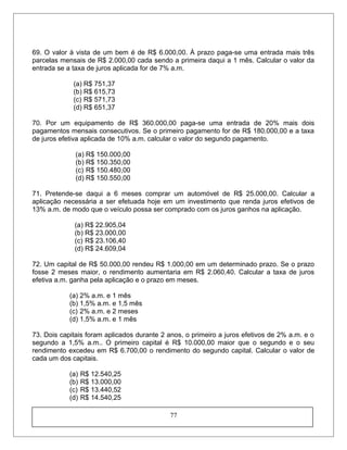 69. O valor à vista de um bem é de R$ 6.000,00. À prazo paga-se uma entrada mais três
parcelas mensais de R$ 2.000,00 cada sendo a primeira daqui a 1 mês. Calcular o valor da
entrada se a taxa de juros aplicada for de 7% a.m.
(a) R$ 751,37
(b) R$ 615,73
(c) R$ 571,73
(d) R$ 651,37
70. Por um equipamento de R$ 360.000,00 paga-se uma entrada de 20% mais dois
pagamentos mensais consecutivos. Se o primeiro pagamento for de R$ 180.000,00 e a taxa
de juros efetiva aplicada de 10% a.m. calcular o valor do segundo pagamento.
(a) R$ 150.000,00
(b) R$ 150.350,00
(c) R$ 150.480,00
(d) R$ 150.550,00
71. Pretende-se daqui a 6 meses comprar um automóvel de R$ 25.000,00. Calcular a
aplicação necessária a ser efetuada hoje em um investimento que renda juros efetivos de
13% a.m. de modo que o veículo possa ser comprado com os juros ganhos na aplicação.
(a) R$ 22.905,04
(b) R$ 23.000,00
(c) R$ 23.106,40
(d) R$ 24.609,04
72. Um capital de R$ 50.000,00 rendeu R$ 1.000,00 em um determinado prazo. Se o prazo
fosse 2 meses maior, o rendimento aumentaria em R$ 2.060,40. Calcular a taxa de juros
efetiva a.m. ganha pela aplicação e o prazo em meses.
(a) 2% a.m. e 1 mês
(b) 1,5% a.m. e 1,5 mês
(c) 2% a.m. e 2 meses
(d) 1,5% a.m. e 1 mês
73. Dois capitais foram aplicados durante 2 anos, o primeiro a juros efetivos de 2% a.m. e o
segundo a 1,5% a.m.. O primeiro capital é R$ 10.000,00 maior que o segundo e o seu
rendimento excedeu em R$ 6.700,00 o rendimento do segundo capital. Calcular o valor de
cada um dos capitais.
(a) R$ 12.540,25
(b) R$ 13.000,00
(c) R$ 13.440,52
(d) R$ 14.540,25
77
 