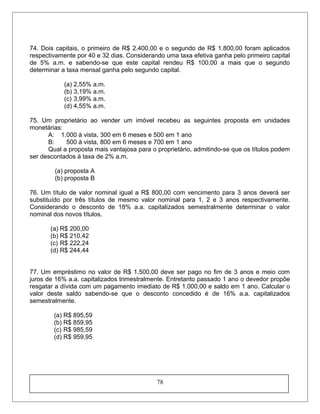 74. Dois capitais, o primeiro de R$ 2.400,00 e o segundo de R$ 1.800,00 foram aplicados
respectivamente por 40 e 32 dias. Considerando uma taxa efetiva ganha pelo primeiro capital
de 5% a.m. e sabendo-se que este capital rendeu R$ 100,00 a mais que o segundo
determinar a taxa mensal ganha pelo segundo capital.
(a) 2,55% a.m.
(b) 3,19% a.m.
(c) 3,99% a.m.
(d) 4,55% a.m.
75. Um proprietário ao vender um imóvel recebeu as seguintes proposta em unidades
monetárias:
A: 1.000 à vista, 300 em 6 meses e 500 em 1 ano
B: 500 à vista, 800 em 6 meses e 700 em 1 ano
Qual a proposta mais vantajosa para o proprietário, admitindo-se que os títulos podem
ser descontados à taxa de 2% a.m.
(a) proposta A
(b) proposta B
76. Um título de valor nominal igual a R$ 800,00 com vencimento para 3 anos deverá ser
substituído por três títulos de mesmo valor nominal para 1, 2 e 3 anos respectivamente.
Considerando o desconto de 18% a.a. capitalizados semestralmente determinar o valor
nominal dos novos títulos.
(a) R$ 200,00
(b) R$ 210,42
(c) R$ 222,24
(d) R$ 244,44
77. Um empréstimo no valor de R$ 1.500,00 deve ser pago no fim de 3 anos e meio com
juros de 16% a.a. capitalizados trimestralmente. Entretanto passado 1 ano o devedor propõe
resgatar a dívida com um pagamento imediato de R$ 1.000,00 e saldo em 1 ano. Calcular o
valor deste saldo sabendo-se que o desconto concedido é de 16% a.a. capitalizados
semestralmente.
(a) R$ 895,59
(b) R$ 859,95
(c) R$ 985,59
(d) R$ 959,95
78
 