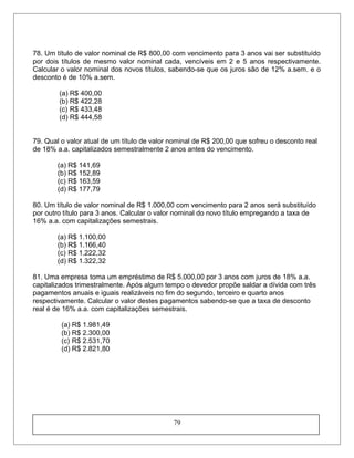 78. Um título de valor nominal de R$ 800,00 com vencimento para 3 anos vai ser substituído
por dois títulos de mesmo valor nominal cada, vencíveis em 2 e 5 anos respectivamente.
Calcular o valor nominal dos novos títulos, sabendo-se que os juros são de 12% a.sem. e o
desconto é de 10% a.sem.
(a) R$ 400,00
(b) R$ 422,28
(c) R$ 433,48
(d) R$ 444,58
79. Qual o valor atual de um título de valor nominal de R$ 200,00 que sofreu o desconto real
de 18% a.a. capitalizados semestralmente 2 anos antes do vencimento.
(a) R$ 141,69
(b) R$ 152,89
(c) R$ 163,59
(d) R$ 177,79
80. Um título de valor nominal de R$ 1.000,00 com vencimento para 2 anos será substituído
por outro título para 3 anos. Calcular o valor nominal do novo título empregando a taxa de
16% a.a. com capitalizações semestrais.
(a) R$ 1.100,00
(b) R$ 1.166,40
(c) R$ 1.222,32
(d) R$ 1.322,32
81. Uma empresa toma um empréstimo de R$ 5.000,00 por 3 anos com juros de 18% a.a.
capitalizados trimestralmente. Após algum tempo o devedor propõe saldar a dívida com três
pagamentos anuais e iguais realizáveis no fim do segundo, terceiro e quarto anos
respectivamente. Calcular o valor destes pagamentos sabendo-se que a taxa de desconto
real é de 16% a.a. com capitalizações semestrais.
(a) R$ 1.981,49
(b) R$ 2.300,00
(c) R$ 2.531,70
(d) R$ 2.821,80
79
 