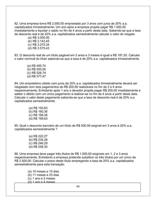 82. Uma empresa toma R$ 2.000,00 emprestado por 3 anos com juros de 20% a.a.
capitalizados trimestralmente. Um ano após a empresa propõe pagar R$ 1.000,00
imediatamente e liquidar o saldo no fim de 4 anos a partir desta data. Sabendo-se que a taxa
de desconto real é de 20% a.a. capitalizados semestralmente calcular o valor do resgate.
(a) R$ 3.000,00
(b) R$ 3.143,45
(c) R$ 3.275,34
(d) R$ 3.575,43
83. O desconto real de um título pagável em 2 anos e 3 meses é igual a R$ 187,20. Calcular
o valor nominal do título sabendo-se que a taxa é de 20% a.a. capitalizados trimestralmente.
(a) R$ 495,74
(b) R$ 500,00
(c) R$ 526,74
(d) R$ 577,47
84. Um empréstimo obtido com juros de 20% a.a. capitalizados trimestralmente deverá ser
resgatado com dois pagamentos de R$ 200,00 realizáveis no fim de 2 e 4 anos
respectivamente. Entretanto após 1 ano o devedor propõe pagar R$ 200,00 imediatamente e
saldar o débito com um único pagamento a realizar-se no fim de 4 anos a partir desta data.
Calcular o valor deste pagamento sabendo-se que a taxa de desconto real é de 20% a.a.
capitalizados semestralmente.
(a) R$ 155,63
(b) R$ 160,36
(c) R$ 168,36
(d) R$ 199,63
85. Qual o desconto bancário de um título de R$ 500,00 exigível em 3 anos à 20% a.a.
capitalizados semestralmente ?
(a) R$ 222,27
(b) R$ 234,28
(c) R$ 246,29
(d) R$ 258,30
86. Uma empresa deve pagar três títulos de R$ 1.000,00 exigíveis em 1, 2 e 3 anos
respectivamente. Entretanto a empresa pretende substituir os três títulos por um único de
R$ 2.500,00. Calcular o prazo deste título empregando a taxa de 20% a.a. capitalizados
semestralmente para esta transação.
(a) 10 meses e 15 dias
(b) 11 meses e 23 dias
(c) 1 ano e 2 meses
(d) 1 ano e 4 meses
80
 