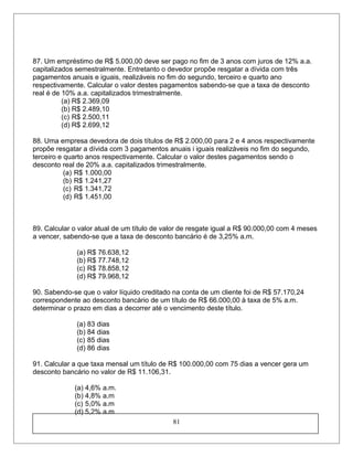 87. Um empréstimo de R$ 5.000,00 deve ser pago no fim de 3 anos com juros de 12% a.a.
capitalizados semestralmente. Entretanto o devedor propõe resgatar a dívida com três
pagamentos anuais e iguais, realizáveis no fim do segundo, terceiro e quarto ano
respectivamente. Calcular o valor destes pagamentos sabendo-se que a taxa de desconto
real é de 10% a.a. capitalizados trimestralmente.
(a) R$ 2.369,09
(b) R$ 2.489,10
(c) R$ 2.500,11
(d) R$ 2.699,12
88. Uma empresa devedora de dois títulos de R$ 2.000,00 para 2 e 4 anos respectivamente
propõe resgatar a dívida com 3 pagamentos anuais i iguais realizáveis no fim do segundo,
terceiro e quarto anos respectivamente. Calcular o valor destes pagamentos sendo o
desconto real de 20% a.a. capitalizados trimestralmente.
(a) R$ 1.000,00
(b) R$ 1.241,27
(c) R$ 1.341,72
(d) R$ 1.451,00
89. Calcular o valor atual de um título de valor de resgate igual a R$ 90.000,00 com 4 meses
a vencer, sabendo-se que a taxa de desconto bancário é de 3,25% a.m.
(a) R$ 76.638,12
(b) R$ 77.748,12
(c) R$ 78.858,12
(d) R$ 79.968,12
90. Sabendo-se que o valor líquido creditado na conta de um cliente foi de R$ 57.170,24
correspondente ao desconto bancário de um título de R$ 66.000,00 à taxa de 5% a.m.
determinar o prazo em dias a decorrer até o vencimento deste título.
(a) 83 dias
(b) 84 dias
(c) 85 dias
(d) 86 dias
91. Calcular a que taxa mensal um título de R$ 100.000,00 com 75 dias a vencer gera um
desconto bancário no valor de R$ 11.106,31.
(a) 4,6% a.m.
(b) 4,8% a.m
(c) 5,0% a.m
(d) 5,2% a.m
81
 
